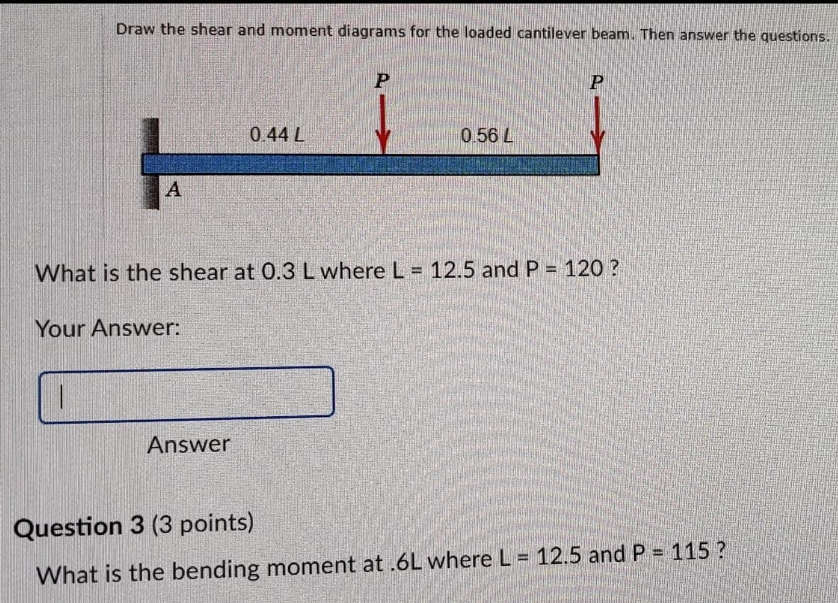 Draw the shear and moment diagrams for the loaded cantilever beam. Then answer the questions.
0 44 L
0.56 L
What is the shear at 0.3 L where L = 12.5 and P = 120 ?
Your Answer:
Answer
Question 3 (3 points)
What is the bending moment at .6L where L = 12.5 and P = 115 ?
