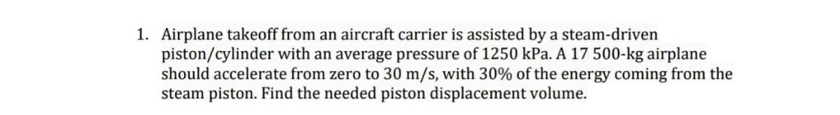 1. Airplane takeoff from an aircraft carrier is assisted by a steam-driven
piston/cylinder with an average pressure of 1250 kPa. A 17 500-kg airplane
should accelerate from zero to 30 m/s, with 30% of the energy coming from the
steam piston. Find the needed piston displacement volume.
