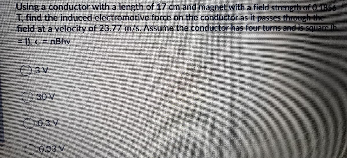 Using a conductor with a length of 17 cm and magnet with a field strength of 0.1856
T. find the induced electromotive force on the conductor as It passes through the
field at a velocity of 23.77 m/s. Assume the conductor has four turns and is square (h
= 1), e = nBhv
30 V
O0.3 V
0.03 V
