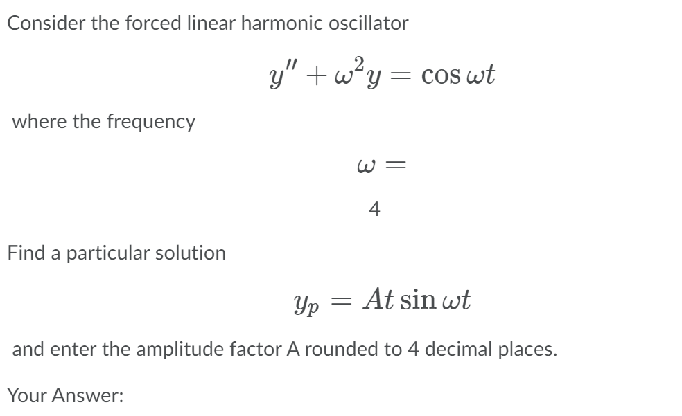 Consider the forced linear harmonic oscillator
y" + wy = cos wt
where the frequency
W =
4
Find a particular solution
Yp
At sin wt
and enter the amplitude factor A rounded to 4 decimal places.
Your Answer:
