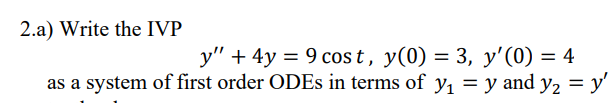 2.a) Write the IVP
y" + 4y = 9 cos t, y(0) = 3, y'(0) = 4
as a system of first order ODES in terms of y, = y and y, = y'
