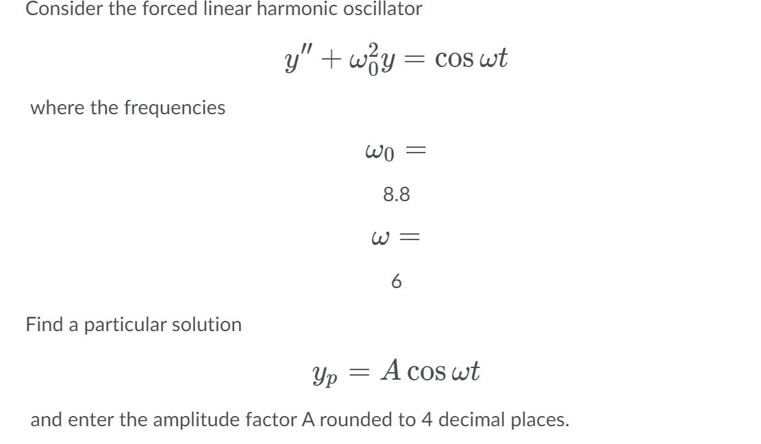 Consider the forced linear harmonic oscillator
y" + wiy = cos wt
= COS
where the frequencies
8.8
W=
Find a particular solution
Yp
A cos wt
and enter the amplitude factor A rounded to 4 decimal places.
