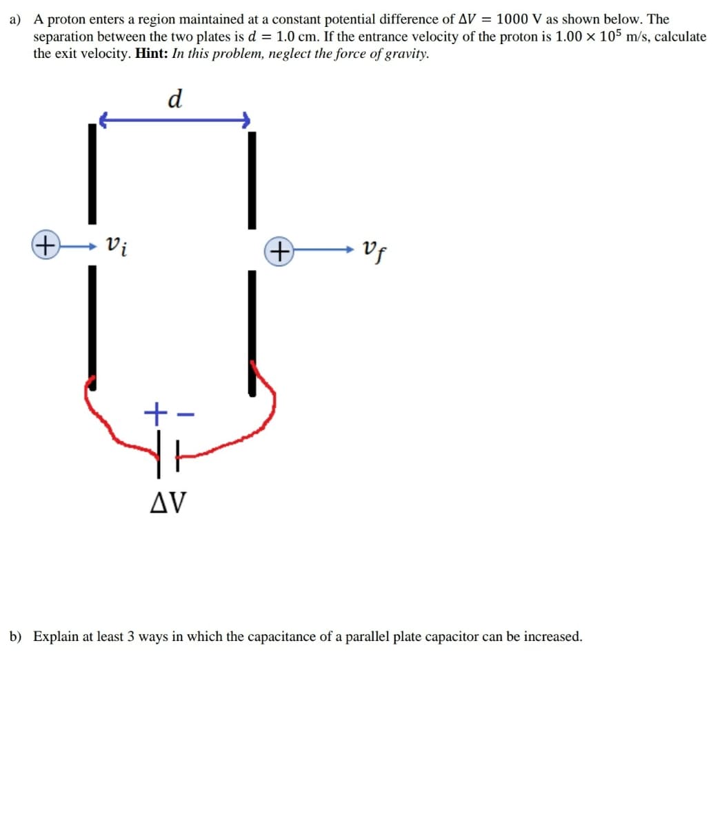 a) A proton enters a region maintained at a constant potential difference of AV = 1000 V as shown below. The
separation between the two plates is d = 1.0 cm. If the entrance velocity of the proton is 1.00 × 105 m/s, calculate
the exit velocity. Hint: In this problem, neglect the force of gravity.
d
Vi
+-
Δν
b) Explain at least 3 ways in which the capacitance of a parallel plate capacitor can be increased.
