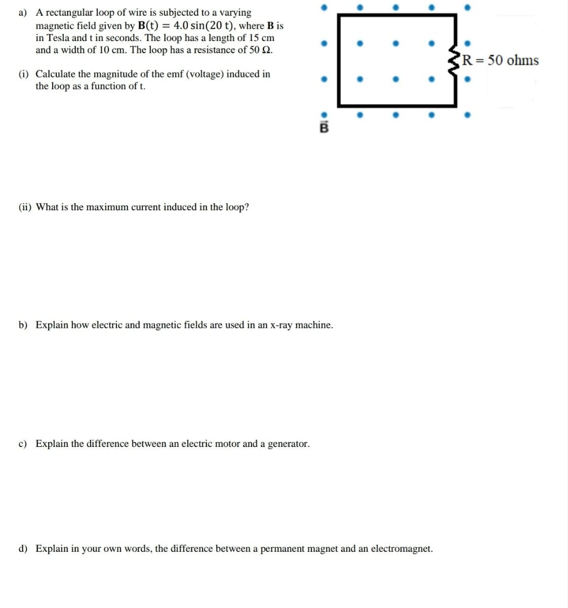 a) A rectangular loop of wire is subjected to a varying
magnetic field given by B(t) = 4.0 sin(20 t), where B is
in Tesla and t in seconds. The loop has a length of 15 cm
and a width of 10 cm. The loop has a resistance of 50 Q.
R=50 ohms
(i) Calculate the magnitude of the emf (voltage) induced in
the loop as a function of t.
(ii) What is the maximum current induced in the loop?
b) Explain how electric and magnetic fields are used in an x-ray machine.
c) Explain the
rence between an electric motor and a generator.
d) Explain in your own words, the difference between a permanent magnet and an electromagnet.
