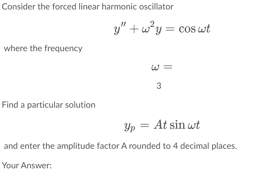 Consider the forced linear harmonic oscillator
y" + w?y = cos wt
where the frequency
W =
3
Find a particular solution
Yp
At sin wt
and enter the amplitude factor A rounded to 4 decimal places.
Your Answer:
