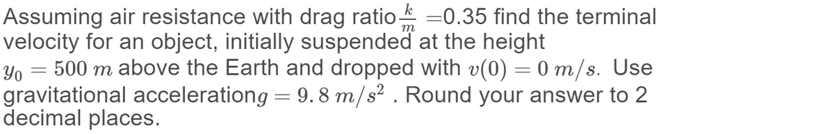 Assuming air resistance with drag ratio-
velocity for an object, initially suspended at the height
Yo = 500 m above the Earth and dropped with v(0) = 0 m/s. Use
gravitational accelerationg = 9. 8 m/s² . Round your answer to 2
decimal places.
=0.35 find the terminal
т
