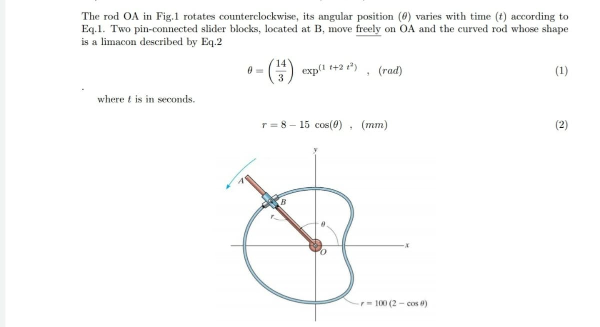 The rod OA in Fig.1 rotates counterclockwise, its angular position (0) varies with time (t) according to
Eq.1. Two pin-connected slider blocks, located at B, move freely on OA and the curved rod whose shape
is a limacon described by Eq.2
14
exp(1 t+2 t²)
(rad)
(1)
where t is in seconds.
r = 8 – 15 cos(0) , (mm)
(2)
B
r = 100 (2 – cos 0)
