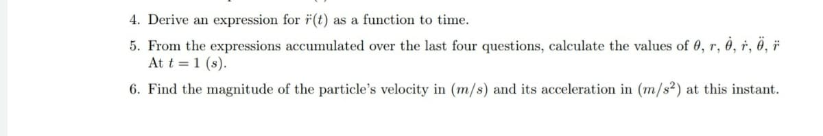 4. Derive an expression for ï(t) as a function to time.
5. From the expressions accumulated over the last four questions, calculate the values of 0, r, 0, r, ô, ï
At t = 1 (s).
6. Find the magnitude of the particle's velocity in (m/s) and its acceleration in (m/s²) at this instant.
