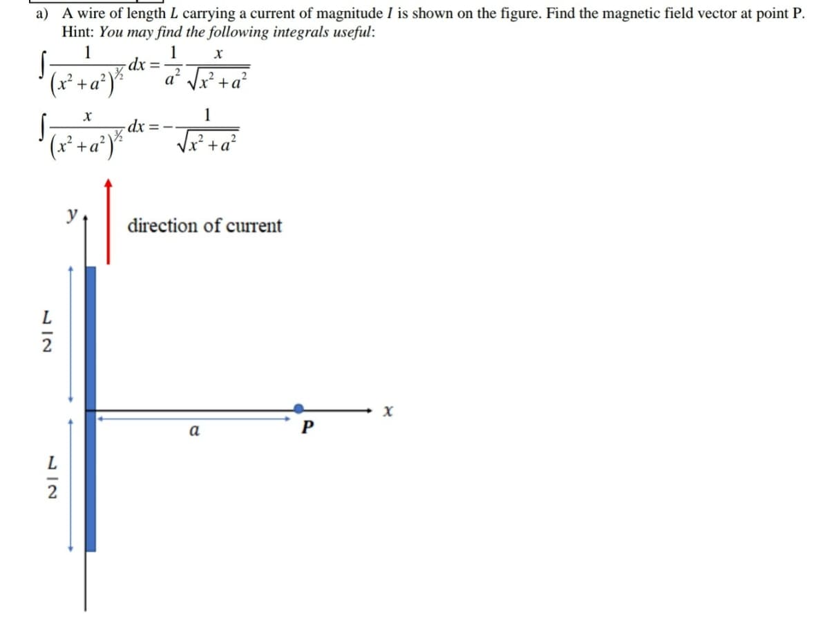 a) A wire of length L carrying a current of magnitude I is shown on the figure. Find the magnetic field vector at point P.
Hint: You may find the following integrals useful:
1
1
-dx
a Jx² +a?
(x* +a*)*
1
-dx =-
(x² +a*)*
direction of current
2
X
a
P
L
2
