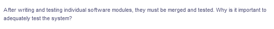 After writing and testing individual software modules, they must be merged and tested. Why is it important to
adequately test the system?
