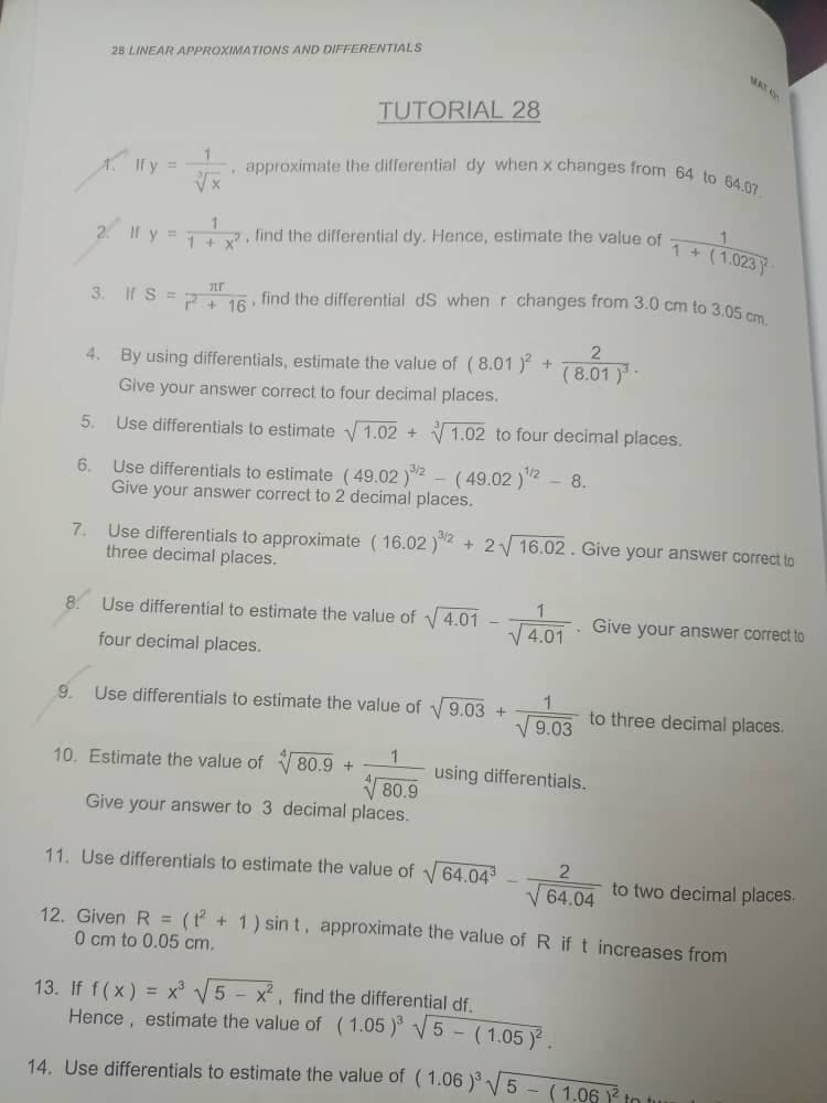 28 LINEAR APPROXIMATIONS AND DIFFERENTIALS
TUTORIAL 28
1
, approximate the differential dy when x changes from 64 to 64.07
If y
√x
1
If y =
find the differential dy. Hence, estimate the value of
1 + x²
+ (1.023).
TLF
3.
If S = P + 16 find the differential ds when r changes from 3.0 cm to 3.05 cm
4. By using differentials, estimate the value of (8.01 )² +
(8.01 )
Give your answer correct to four decimal places.
5.
Use differentials to estimate √1.02 +
1.02 to four decimal places.
6.
- 8.
Use differentials to estimate (49.02) - (49.02)¹/2
Give your answer correct to 2 decimal places.
Use differentials to approximate (16.02 )"
three decimal places.
+2√ 16.02. Give your answer correct to
1
8.
Use differential to estimate the value of √ 4.01
four decimal places.
√4.01
4.01. Give your answer correct to
9. Use differentials to estimate the value of √9.03 +
1
to three decimal places.
√9.03
10. Estimate the value of
80.9 + 1
using differentials.
80.9
Give your answer to 3 decimal places.
11. Use differentials to estimate the value of √64.04³-√ 64.04 to two decimal places.
2
12. Given R = (2+1) sint, approximate the value of R if t increases from
0 cm to 0.05 cm.
13. If f(x) = x³ √5 - x², find the differential df.
Hence, estimate the value of (1.05 )³√√5
(1.05 )².
14. Use differentials to estimate the value of (1.06 )³√√5 - (1.06 1² to tur
7.