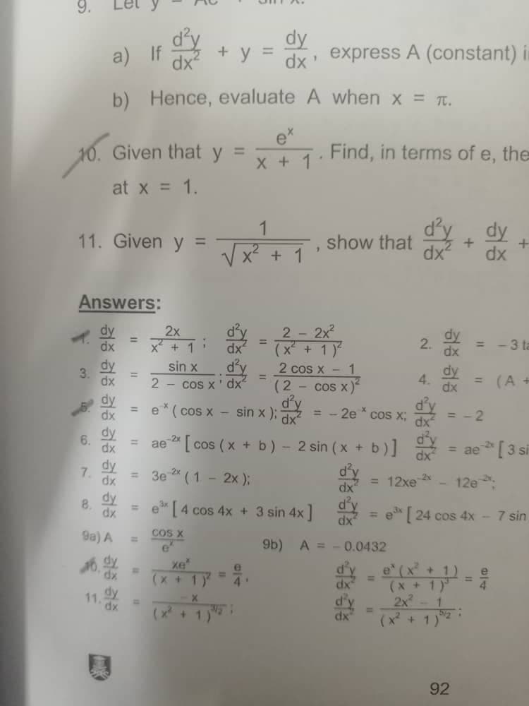 a) If
b)
10. Given that y
at x = 1.
11. Given y =
1
Answers:
2x
2 - 2x²
=
x² + 1
+ 1)
sin x
d'y
2 cos x -
1
=
2 cos x' dx²
(2
cos x)
dy
d'y
=
dx e* (cos x - sin x);
= -2e * cos x;
dx
=
dx ae 2x [cos (x + b) - 2 sin (x + b)]
3e ²* (1 - 2x);
dx
e³x [4 cos 4x + 3 sin 4x]
d'y
dx
COS X
9b) A =
хе'
(x + 1)
4'
X
(x + 1)
3.
허증 검증 검증 검증 검증 검증 < 검증 증
dx
dx
dy
6.
7.
dy
dx
dy
8.
dx
9a) A
dx
dy
11.
dy
=
dx express A (constant) in
1
A
when x = π.
Find, in terms of e, the
*
show that
+
dx²
"1
dx²
+ y
Hence, evaluate
x + 1
+
=
=
0.0432
dx
d'y
dx
N
2.
= -3 ta
dy
dx = (A +
=-2
= ae- [3 si
dx
= 12xe 2x
12e
ex [24 cos 4x - 7 sin
e (x² + 1) e
=
(x + 1)³
2x² - 1
(x² + 1)
dy
4.
허증 검증
5/2
92