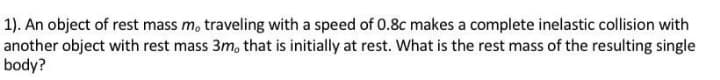 1). An object of rest mass m, traveling with a speed of 0.8c makes a complete inelastic collision with
another object with rest mass 3m, that is initially at rest. What is the rest mass of the resulting single
body?