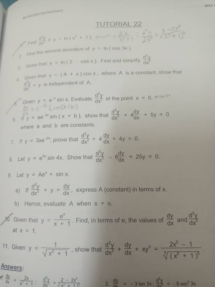 17 SECOND DERIVATIVES
TUTORIAL 22
2
dy it y = In (x² + 1), answer=
Find
dx
2. Find the second derivative of y = In ( cos 3x ).
Given that y = In ( 2 - cos x). Find and simplify
3.
Given that y = (A + x) cos x, where A is a constant, show that
4.
d'y
+y is independent of A.
dx
at the point x = 0. answer.
Given y = e* sin x. Evaluated
=e-x (cos(x+b)
d²y dy
6. If y = ae 2 sin (x + b), show that
+ 4dx
dx²
+ 5y = 0
where a and b are constants.
dy
that
prove
+4
7. If y = 3xe 2x
dx
+ 4y = 0.
dy
8. Let y = e³* sin 4x. Show that
+ 25y = 0.
dx
9. Let y = Ae* + sin x.
dy
+ y = dx
express A (constant) in terms of x.
b) Hence, evaluate A
when x = π.
ex
Find, in terms of e, the values of
X + 1
1
√x+1
show that
+
+ xy³
dx
dx
E
3 tan 3x;
10. Given that y =
at x = 1.
11. Given y =
Answers:
dx
2x
1
2 - 2x²
(x² + 11²
2.
dx
and
2x²
√√(x²
+ 1) 5
= -9 sec² 3x
MAT -