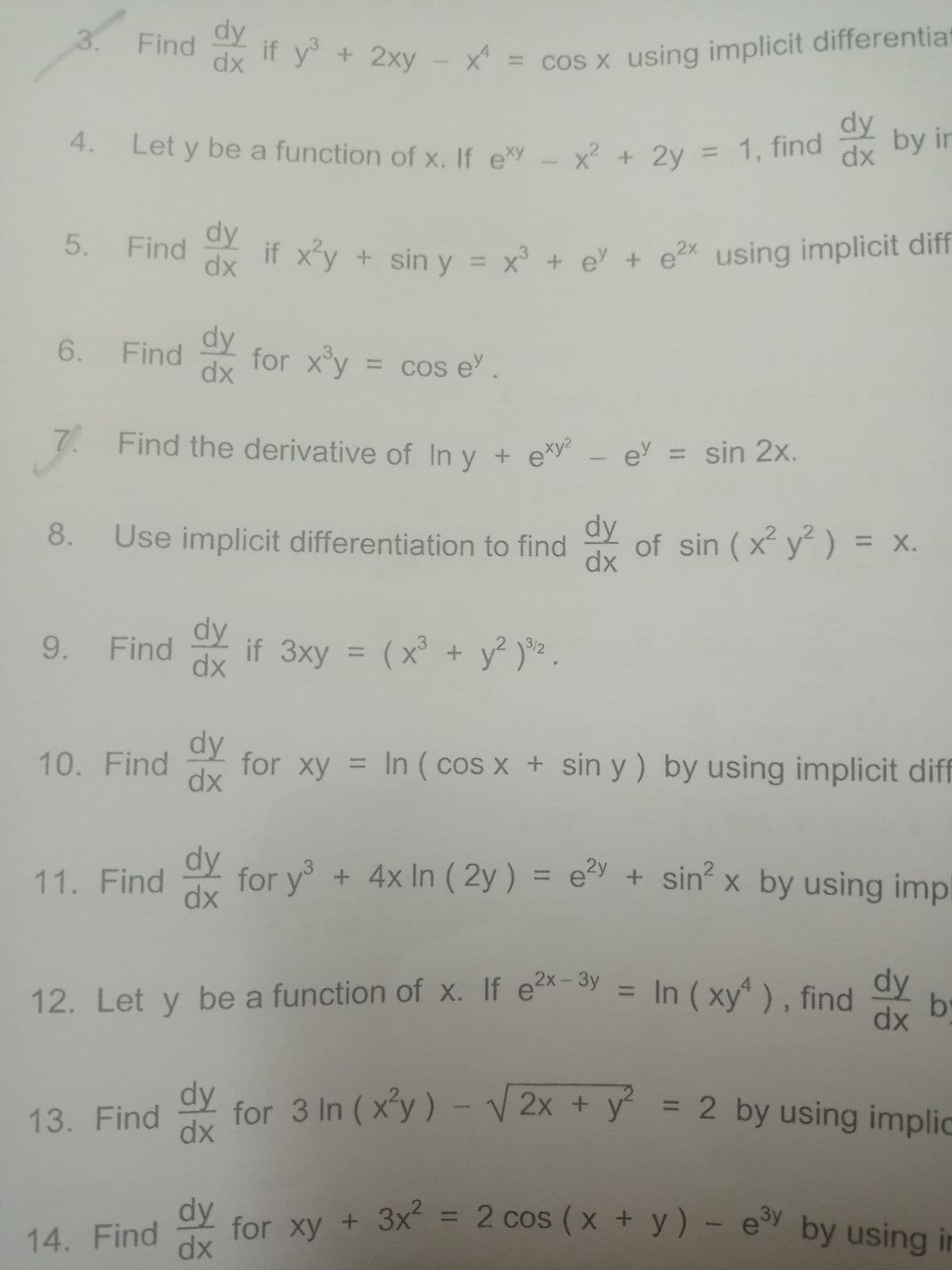 Find if y + 2xy - x = cos x using implicit differentia
3.
dy
Find
if y + 2xy
dx
X = cos X using implicit differentiat
dy
by in
4.
Let y be a function of x. If exy _ x? + 2y = 1, Tha
%3D
dx
5.
dy
Find
if xy + sin y
= x° + e + e2x using implicit diff
dx
6.
dy
Find
for xy =
dx
= Cos e.
7. Find the derivative of In v + exy² - e = sin 2x.
%3D
dy
of sin (x y ) = x.
dx
8.
Use implicit differentiation to find
%3D
dy
Find
dx
9.
if 3xy = (x° + y² )*2 .
%3D
dy
10. Find
for xy = In ( cos x + sin y ) by using implicit diff
dx
dy
for y + 4x In ( 2y ) = e + sin x by using impl
dx
11. Find
dy
12. Let y be a function of x. If e- Sy = In ( xy" ) , find
dx
In (xy), find
%3D
by
dy
for 3 In ( x'y ) - V 2x + y = 2 by using implic
dx
1
%3D
13. Find
dy
for Xy + 3x = 2 cos (x + y) - e by using in
14. Find
dx
