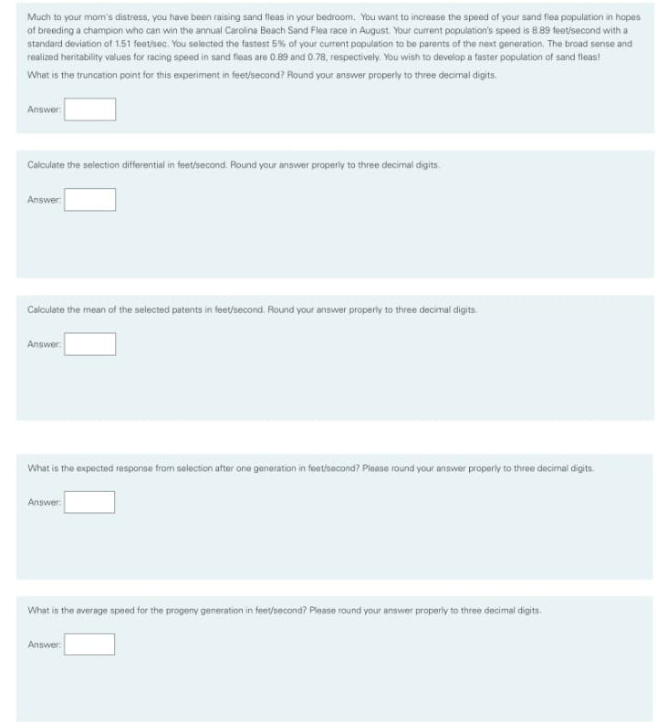 Much to your mom's distress, you have been raising sand fleas in your bedroom. You want to increase the speed of your sand flea population in hopes
of breeding a champion who can win the annual Carolina Beach Sand Flea race in August. Your current population's speed is 8.89 feet/second with a
standard deviation of 1.51 feet/sec. You selected the fastest 5% of your current population to be parents of the next generation. The broad sense and
realized heritability values for racing speed in sand fleas are 0.89 and 0.78, respectively. You wish to develop a faster population of sand fleas!
What is the truncation point for this experiment in feet/second? Round your answer properly to three decimal digits.
Answer:
Calculate the selection differential in feet/second. Round your answer properly to three decimal digits.
Answer:
Calculate the mean of the selected patents in feet/second. Round your answer properly to three decimal digits.
Answer:
What is the expected response from selection after one generation in feet/second? Plaase round your answer properly to three decimal digits.
Answer:
What is the average speed for the progeny generation in feet/second? Please round your answer properly to three decimal digits.
Answer:
