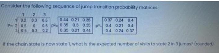 Consider the following sequence of jump transition probability matrices.
3
02 03 0.5
0.37 0.24 04
0.5 p0.35 0.3 0.35 p 0.4 0.21 0.4
0.4 0.24 0.37
0.44 021 0 35
P= 2 0.5
3 05
0.
0.3 0.2
0.35 021 0.44
1f the chain state is now state 1, what is the expected number of visits to state 2 in 3 jumps? (rounded)
