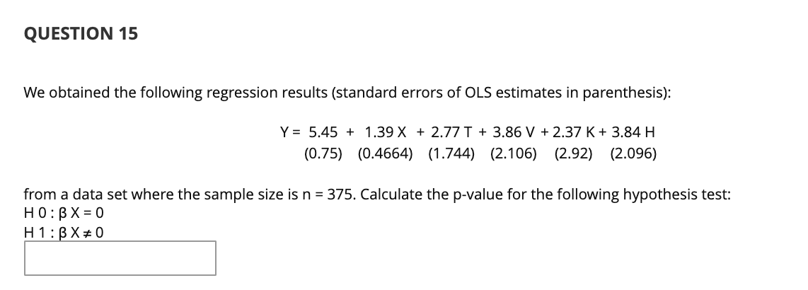 QUESTION 15
We obtained the following regression results (standard errors of OLS estimates in parenthesis):
Y = 5.45 + 1.39 X + 2.77I + 3.86 V + 2.37 K+ 3.84H
(0.75) (0.4664) (1.744) (2.106) (2.92) (2.096)
from a data set where the sample size is n = 375. Calculate the p-value for the following hypothesis test:
HO:BX = 0
H 1:BX#0
