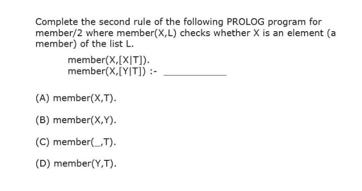 Complete the second rule of the following PROLOG program for
member/2 where member(X,L) checks whether X is an element (a
member) of the list L.
member(X,[X|T]).
member(X,[Y|T]) :-
(A) member(X,T).
(B) member(X,Y).
(C) member(_,T).
(D) member(Y,T).
