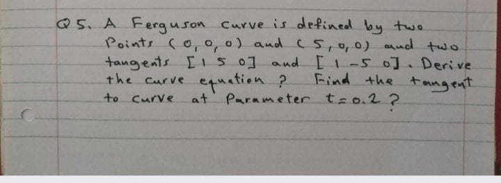 Q5. A Ferguson Curve is defined by two
Points (o, o, o) aud (5,0,0) aud two
tangents I1S0] and [ -5 0].Derive
the Curve equation ?
Find the tangent
to curve
at Parameter t-o.2 ?
