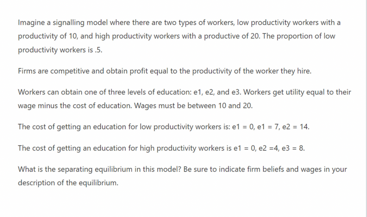 Imagine a signalling model where there are two types of workers, low productivity workers with a
productivity of 10, and high productivity workers with a productive of 20. The proportion of low
productivity workers is .5.
Firms are competitive and obtain profit equal to the productivity of the worker they hire.
Workers can obtain one of three levels of education: e1, e2, and e3. Workers get utility equal to their
wage minus the cost of education. Wages must be between 10 and 20.
The cost of getting an education for low productivity workers is: e1 = 0, e1 = 7, e2 = 14.
The cost of getting an education for high productivity workers is e1 = 0, e2 =4, e3 = 8.
What is the separating equilibrium in this model? Be sure to indicate firm beliefs and wages in your
description of the equilibrium.