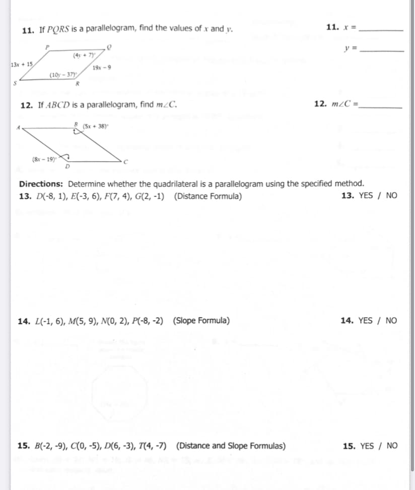 11. If PORS is a parallelogram, find the values of x and v.
11. x =
y =
(4y + 7)
13x + 15
19x -9
(10y - 37)
12. If ABCD is a parallelogram, find m¿C.
12. m/C =
(Sx + 38)
(Sr - 19)
D
Directions: Determine whether the quadrilateral is a parallelogram using the specified method.
13. D(-8, 1), E(-3, 6), F(7, 4), G(2, -1) (Distance Formula)
13. YES / NO
14. L(-1, 6), M(5, 9), N(0, 2), P(-8, -2) (Slope Formula)
14. YES / NO
15. B(-2, -9), C(0, -5), D(6, -3), T(4, -7) (Distance and Slope Formulas)
15. YES / NO
