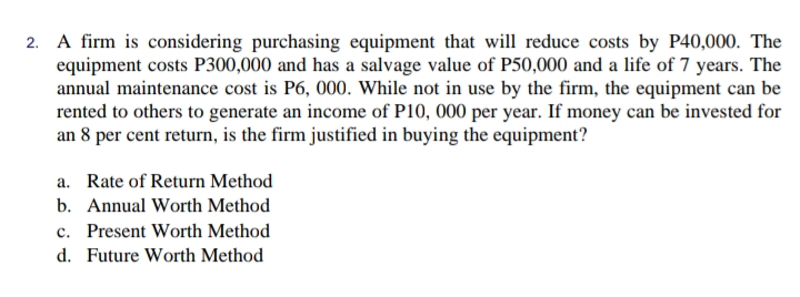 2. A firm is considering purchasing equipment that will reduce costs by P40,000. The
equipment costs P300,000 and has a salvage value of P50,000 and a life of 7 years. The
annual maintenance cost is P6, 000. While not in use by the firm, the equipment can be
rented to others to generate an income of P10, 000 per year. If money can be invested for
an 8 per cent return, is the firm justified in buying the equipment?
a. Rate of Return Method
b. Annual Worth Method
c. Present Worth Method
d. Future Worth Method