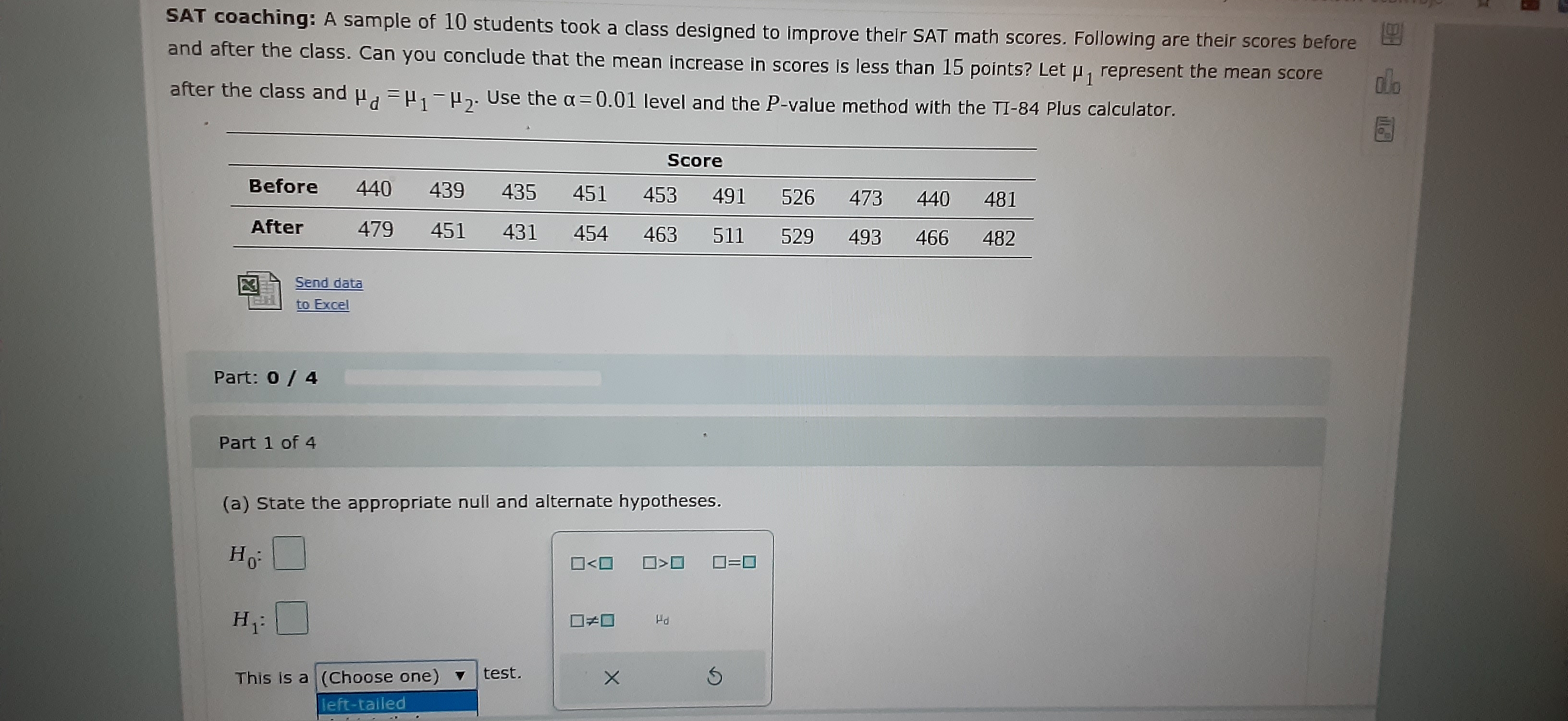 SAT coaching: A sample of 10 students took a class designed to improve their SAT math scores. Following are their scores before
and after the class. Can you conclude that the mean increase in scores is less than 15 points? Let u, represent the mean score
after the class and u, =H,-H. Use the a=0.01 level and the P-value method with the TI-84 Plus calculator.
Score
Before
440
439 435
451 453
491 526 473 440 481
After
479
451
431
454
463
511
529
493
466
482
Send data
to Excel
Part: 0/ 4
Part 1 of 4
(a) State the appropriate null and alternate hypotheses.
Ho:
ロ>ロ
H:
ロチロ
This is a (Choose one) v
test.
left-tailed
