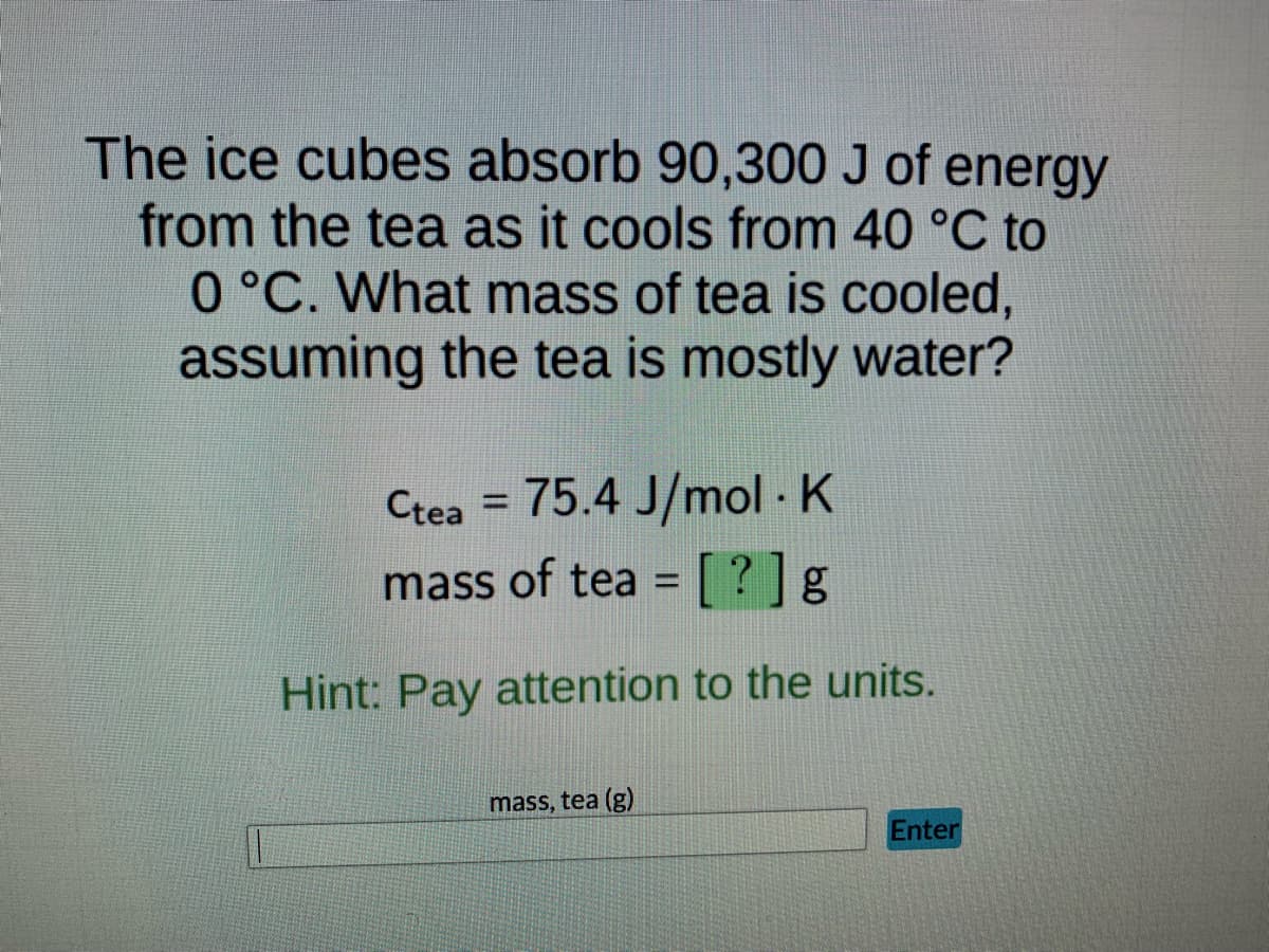 **Thermal Energy Transfer and Mass Calculation**

**Problem Statement:**
The ice cubes absorb 90,300 J of energy from the tea as it cools from 40 °C to 0 °C. What mass of tea is cooled, assuming the tea is mostly water?

**Given Data:**
- Heat absorbed by ice cubes: \( 90,300 \text{ J} \)
- Initial temperature of tea: \( 40 \text{ °C} \)
- Final temperature of tea: \( 0 \text{ °C} \)
- Specific heat capacity of tea (\( c_{\text{tea}} \)): \( 75.4 \text{ J/mol·K} \)

**Formula to Use:**
The relation between heat energy (\( q \)), mass (\( m \)), specific heat capacity (\( c \)), and temperature change (\( \Delta T \)) is given by:
\[ q = mc\Delta T \]

Where:
- \( q \) is the heat energy (in joules, J)
- \( m \) is the mass (in grams, g)
- \( c \) is the specific heat capacity (in \( \text{J/mol·K} \))
- \( \Delta T \) is the change in temperature (in kelvin, K or degrees Celsius, °C)

Note that \( \Delta T \) in this context is \( 40 \text{ °C} - 0 \text{ °C} = 40 \text{ °C} \).

**Objective:**
Find the mass of tea (\( m \)) in grams.

**Hint:**
Pay attention to the units throughout the calculation to ensure consistency and accuracy. 

**Input Box:**
`mass, tea (g)` 

    [Input Field]      [Enter]