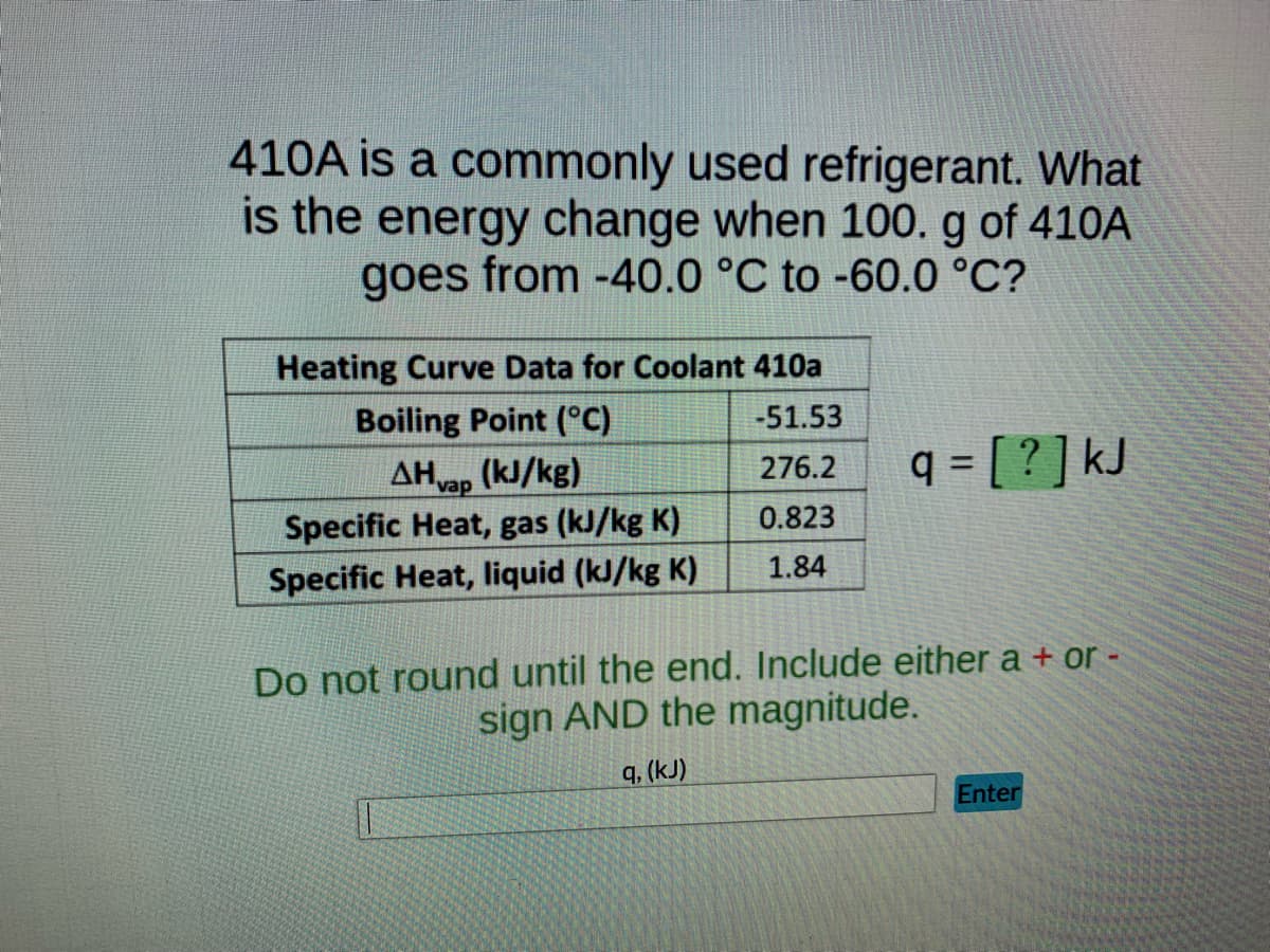 410A is a commonly used refrigerant. What
is the energy change when 100. g of 410A
goes from -40.0 °C to -60.0 °C?
Heating Curve Data for Coolant 410a
Boiling Point (°C)
-51.53
AHvap
(kJ/kg)
276.2
q = [ ? ] kJ
0.823
Specific Heat, gas (kJ/kg K)
1.84
Specific Heat, liquid (kJ/kg K)
Do not round until the end. Include either a + or -
sign AND the magnitude.
q, (kJ)
Enter