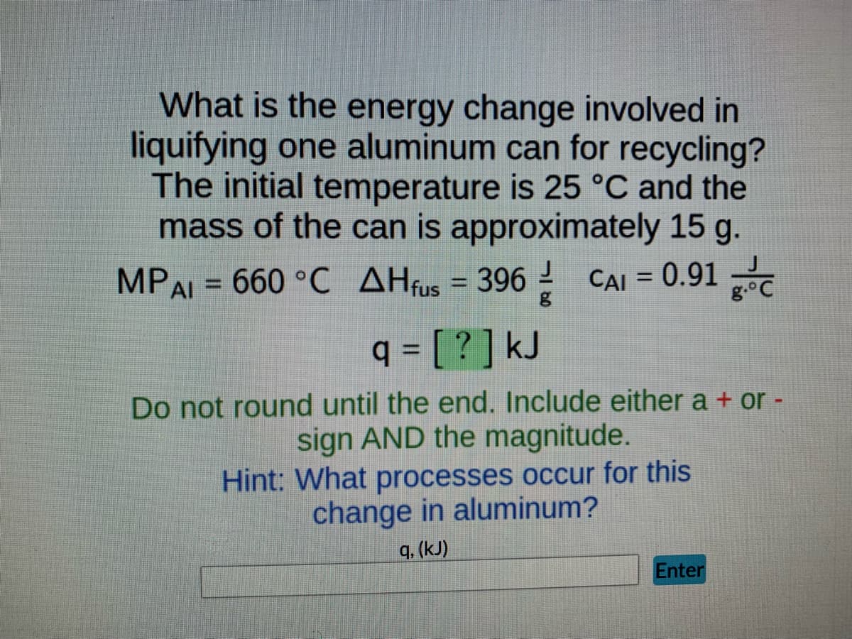 What is the energy change involved in
liquifying one aluminum can for recycling?
The initial temperature is 25 °C and the
mass of the can is approximately 15 g.
CAI =
MPAI = 660 °C AHfus = 396 -
CAI = 0.91 g. C
q = [ ? ] kJ
Do not round until the end. Include either a + or -
sign AND the magnitude.
Hint: What processes occur for this
change in aluminum?
q, (kJ)
Enter