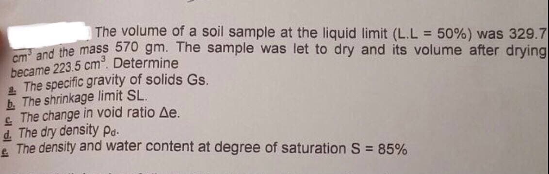 The volume of a soil sample at the liquid limit (L.L = 50%) was 329.7
cm³ and the mass 570 gm. The sample was let to dry and its volume after drying
became 223.5 cm³. Determine
2. The specific gravity of solids Gs.
b. The shrinkage limit SL.
The change in void ratio Ae.
d. The dry density Pd.
The density and water content at degree of saturation S = 85%