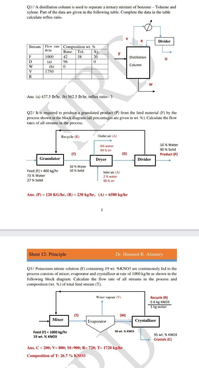 Q1// A distillation column is used to separate a ternary mixture of benzene – Toluene and
xylene. Part of the data are given in the following table. Complete the data in the table
calculate reflux ratio.
V
Divider
Stream Flow rate Composition wt. %
Ху.
Ib/hr
Banz.
Tol.
F
F
1000
42
38
20
Distillation
D
(a)
96
(b)
Column
V
1750
R
Ans. (a) 437.5 Ib/hr, (b) 562.5 Ib/hr, reflux ratio= 3
Q2// It is required to produce a granulated product (P) from the feed material (F) by the
process shown in the block diagram (all percentages are given in wt. %). Calculate the flow
rates of all streams in the process.
Recycle (R)
Outlet air (A)
10 % Water
6% water
94 % air
90 % Solid
(T)
(G)
Product (P)
Granulator
Dryer
Divider
50 % Water
50 % Solid
Feed (F) = 400 kg/hr
Inlet air (A)
73 % Water
2% water
27 % Solid
98 % air
Ans. (P) = 120 KG/hr, (R) = 230 kg/hr, (A) = 6580 kg/hr
1
Sheet 12- Principle
Dr. Hameed R. Alamery
Q3// Potassium nitrate solution (F) containing 19 wt. % KNO3 are continuously fed to the
process consists of mixer; evaporator and crystallizer at rate of 1000 kg/hr as shown in the
following block diagram. Calculate the flow rate of all streams in the process and
composition (wt. %) of total feed stream (T).
Recycle (R)
0.6 kg KNO3
Water vapour (V)
1 kg water
(T)
(м)
Mixer
Evaporator
Crystallizer
Feed (F) = 1000 kg/hr
50 wt. % KNO3
95 wt. % KNO3
19 wt. % KNO3
Crystals (C)
Ans. C = 200; V= 800; M=900; R= 720; T= 1720 kg/hr
Composition of T: 26.7 % KNO3
