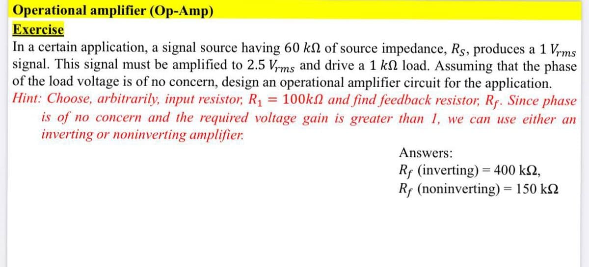 Operational amplifier (Op-Amp)
Exercise
In a certain application, a signal source having 60 kN of source impedance, Rs, produces a 1 Vrms
signal. This signal must be amplified to 2.5 V,ms and drive a 1 kn load. Assuming that the phase
of the load voltage is of no concern, design an operational amplifier circuit for the application.
Hint: Choose, arbitrarily, input resistor, R1 = 100kN and find feedback resistor, Rf. Since phase
is of no concern and the required voltage gain is greater than 1, we can use either an
inverting or noninverting amplifier.
Answers:
Rf (inverting) = 400 kN,
Rf (noninverting) = 150 kN
%3D
