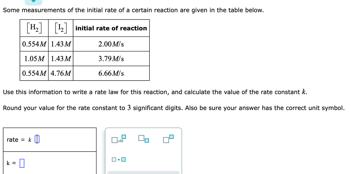 Some measurements of the initial rate of a certain reaction are given in the table below.
H2||2| initial rate of reaction
0.554M| 1.43M
2.00 M/s
1.05 M 1.43 М
3.79 M/s
0.554M 4.76M
6.66 M/s
Use this information to write a rate law for this reaction, and calculate the value of the rate constant k.
Round your value for the rate constant to 3 significant digits. Also be sure your answer has the correct unit symbol.
rate
k I
x10
k =
