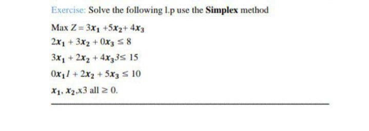 Exercise: Solve the following I.p use the Simplex method
Max Z = 3x1 +5x2+ 4x3
2x1 + 3x2 + Ox3 58
3x, + 2x2 + 4x33s 15
Ox11 + 2x2 + 5x3 s 10
X1, X2,x3 all 2 0.
