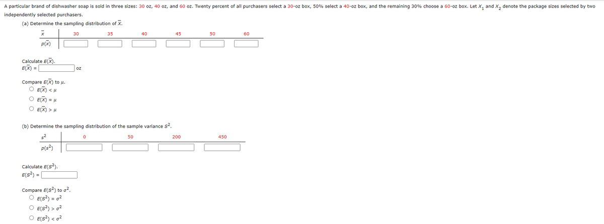 A particular brand of dishwasher soap is sold in three sizes: 30 oz, 40 oz, and 60 oz. Twenty percent of all purchasers select a 30-oz box, 50% select a 40-oz box, and the remaining 30% choose a 60-oz box. Let X, and X, denote the package sizes selected by two
independently selected purchasers.
(a) Determine the sampling distribution of X.
30
35
40
45
50
60
P(x)
Calculate E(X).
E(X) =
oz
Compare E(X) to u.
O E(X) < u
O E(X) = H
O E(X) > H
(b) Determine the sampling distribution of the sample variance s?.
s2
50
200
450
P(s?)
Calculate E(s?).
E(s?) =
Compare E(s?) to o?.
O E(s?) = o?
O E(s?) > o2
O E(s?) < o?
