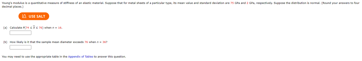 Young's modulus is a quantitative measure of stiffness of an elastic material. Suppose that for metal sheets of a particular type, its mean value and standard deviation are 75 GPa and 2 GPa, respectively. Suppose the distribution is normal. (Round your answers to four
decimal places.)
n USE SALT
(a) Calculate P(74 <XS76) when n = 16.
(b) How likely is it that the sample mean diameter exceeds 76 when n = 36?
You may need to use the appropriate table in the Appendix of Tables to answer this question.
