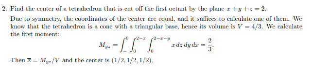 2. Find the center of a tetrahedron that is cut off the first octant by the plane z+ y + z = 2.
Due to symmetry, the coordinates of the center are equal, and it suffices to calculate one of them. We
know that the tetrahedron is a cone with a triangular base, hence its volume is V = 4/3. We calculate
the first moment:
2-z-y
Idz dy dr :
%3D
Then 7 = Myz/V and the center is (1/2, 1/2, 1/2).
