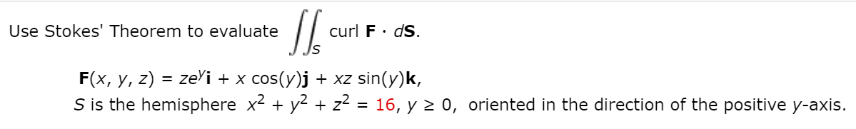 Use Stokes' Theorem to evaluate
curl F· dS.
F(x, y, z) = zeYi + x cos(y)j + xz sin(y)k,
S is the hemisphere x2 + y2 + z2
16, y 2 0, oriented in the direction of the positive y-axis.
