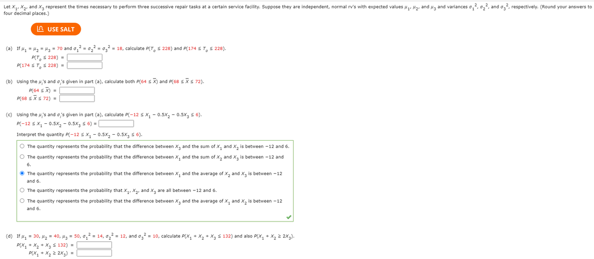 Let \( X_1, X_2, \) and \( X_3 \) represent the times necessary to perform three successive repair tasks at a certain service facility. Suppose they are independent, normal random variables with expected values \(\mu_1, \mu_2,\) and \(\mu_3\) and variances \(\sigma_1^2, \sigma_2^2,\) and \(\sigma_3^2\) respectively. (Round your answers to four decimal places.)

---

### (a)
If \(\mu_1 = \mu_2 = \mu_3 = 70\) and \(\sigma_1^2 = \sigma_2^2 = \sigma_3^2 = 18\), calculate \( P(T_0 \le 228) \) and \( P(174 \le T_0 \le 228) \).

- \( P(T_0 \le 228) = \) [Input box]
- \( P(174 \le T_0 \le 228) = \) [Input box]

---

### (b)
Using the \(\mu_i\) s and \(\sigma_i\) s given in part (a), calculate both \( P(64 \le \bar{X} \) and \( P(68 \le \bar{X} \le 72) \).

- \( P(64 \le \bar{X}) = \) [Input box]
- \( P(68 \le \bar{X} \le 72) = \) [Input box]

---

### (c)
Using the \(\mu_i\) s and \(\sigma_i\) s given in part (a), calculate \( P(-12 \le X_1 - 0.5X_2 - 0.5X_3 \le 6) \).

\[ P(-12 \le X_1 - 0.5X_2 - 0.5X_3 \le 6) = \] [Input box]

#### Interpret the quantity \( X_1 - 0.5X_2 - 0.5X_3 \).

- [ ] The quantity represents the probability that the difference between \( X_3 \) and the sum of \( X_1 \) and \( X_2 \) is between \(-12\)