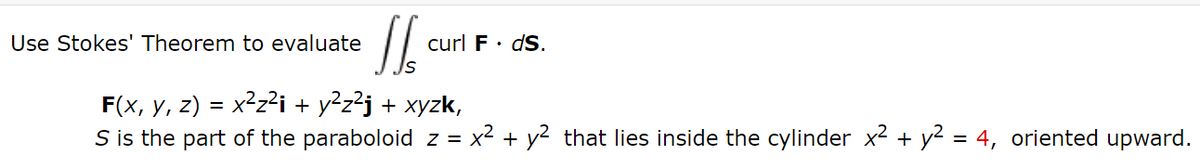 Use Stokes' Theorem to evaluate
curl F· dS.
F(x, y, z) = x²z?i + y²z?j + xyzk,
S is the part of the paraboloid z = x2 + y2 that lies inside the cylinder x2 + y² = 4, oriented upward.
