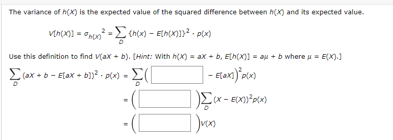 The variance of h(X) is the expected value of the squared difference between h(X) and its expected value.
V[h(X)] = 0ncx? =E {n(x) – Elh(x)]}² · p(x)
D.
Use this definition to find V(ax + b). [Hint: With h(X) = ax + b, E[h(X)] = aµ + b where u = E(X).]
(ax + b - E[ax + b])² · p(x) = L(
- Elax)"p«)
E[ax]
- ([
- (L
L(x - E(X))²p(x)
II
II
