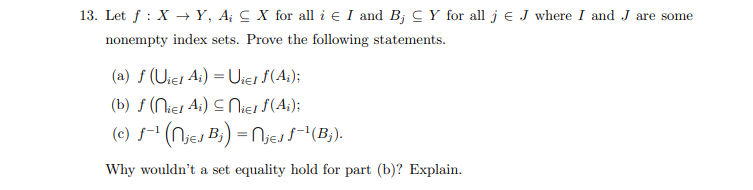 Let f : X → Y, A¡ C X for all i e I and B; C Y for all j e J where I and J are some
nonempty index sets. Prove the following statements.
(a) f (Uier A;) = Uier f(A;);
(b) ƒ (Niej Ai) C Niej $(A;);
(c) f-" (Njej B;) = Njejs(B;).
Why wouldn't a set equality hold for part (b)? Explain.
