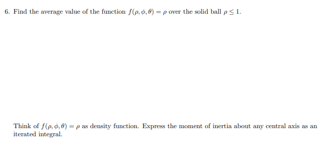 Find the average value of the function f(p, p, 0) = p over the solid ball p< 1.
Think of f(e, ø, 0) = p as density function. Express the moment of inertia about any central axis as an
iterated integral.
