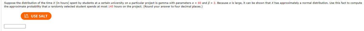 Suppose the distribution of the time X (in hours) spent by students at a certain university on a particular project is gamma with parameters a = 60 and B = 2. Because a is large, it can be shown that X has approximately a normal distribution. Use this fact to compute
the approximate probability that a randomly selected student spends at most 145 hours on the project. (Round your answer to four decimal places.)
n USE SALT
