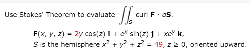 Use Stokes' Theorem to evaluate
curl F· dS.
F(x, y, z) = 2y cos(z) i + ex sin(z) j + xe' k,
S is the hemisphere x2 + y2 + z2 = 49, z 2 0, oriented upward.
