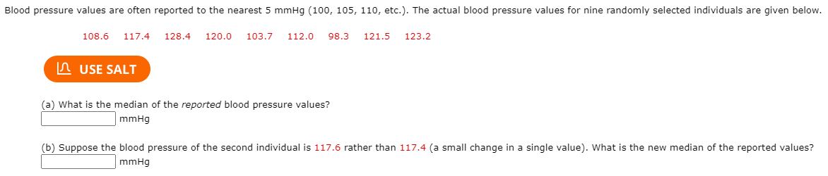 Blood pressure values are often reported to the nearest 5 mmHg (100, 105, 110, etc.). The actual blood pressure values for nine randomly selected individuals are given below.
108.6
117.4
128.4
120.0
103.7
112.0
98.3
121.5
123.2
In USE SALT
(a) What is the median of the reported blood pressure values?
mmHg
(b) Suppose the blood pressure of the second individual is 117.6 rather than 117.4 (a small change in a single value). What is the new median of the reported values?
mmHg
