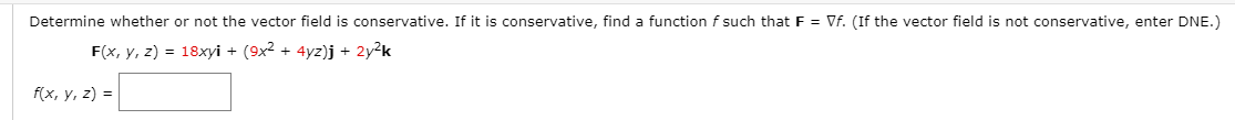 Determine whether or not the vector field is conservative. If it is conservative, find a function f such that F = Vf. (If the vector field is not conservative, enter DNE.)
F(x, y, z) = 18xyi + (9x2 + 4yz)j + 2y?k
f(x, y, z) =
