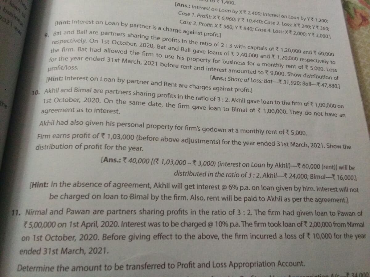 1,400.
(Ans.: Interest on Loan by X 2,400; Interest on Loan by YR 1,200;
Case 1. Profit: X 6,960; Y 10,440; Case 2. Loss: X 240; YR 360;
[Hint: Interest on Loan by partner is a charge against profit.]
loan of
Case 3. Profit: X 560; Y ? 840; Case 4. Loss: X 2,000; Y R 3,000.)
2021 was
t and Ball are partners sharing the profits in the ratio of 2:3 with capitals of 1,20,000 and ? 60,000
espectively. On 1st October, 2020, Bat and Ball gave loans of 2,40,000 and 1,20,000 respectively to
te frm. Bat had allowed the firm to use his property for business for a monthly rent of 5,000. Loss
aursng
for the year ended 31st March, 2021 before rent and interest amounted to 9,000. Show distribution of
[Ans.: Share of Loss: Bat- 31,920; Ball-47,880.]
profit/loss.
THint: Interest on Loan by partner and Rent are charges against profit.]
Akhil and Bimal are partners sharing profits in the ratio of 3:2. Akhil gave loan to the firm of 1,00,000 on
1st. October, 2020. On the same date, the firm gave loan to Bimal of 1,00,000. They do not have an
the
agreement as to interest.
Akhil had also given his personal property for firm's godown at a monthly rent of 5,000.
Firm earns profit of 1,03,000 (before above adjustments) for the year ended 31st March, 2021. Show the
[Ans.: 40,000 [R 1,03,000 – 7 3,000) (interest on Loan by Akhil)- 60,000 (rent)] will be
distributed in the ratio of 3:2. Akhil-24,000; Bimal- 16,000.]
distribution of profit for the year.
(Hint: In the absence of agreement, Akhil will get interest @ 6% p.a. on loan given by him. Interest will not
be charged on loan to Bimal by the firm. Also, rent will be paid to Akhil as per the agreement.]
11. Nirmal and Pawan are partners sharing profits in the ratio of 3: 2. The firm had given loan to Pawan of
75,00,000 on 1st April, 2020. Interest was to be charged @ 10% p.a. The firm took loan of 2,00,000 from Nirmal
on 1st October, 2020. Before giving effect to the above, the firm incurred a loss of 10,000 for the year
ended 31st March, 2021.
tion Alc 34.000
Determine the amount to be transferred to Profit and Loss Appropriation Account.
hey
